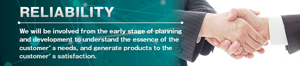 RELIABILITY We will be involved from the early stage of planningand development to understand the essence of the customer’s needs, and generate products to the customer’s satisfaction.