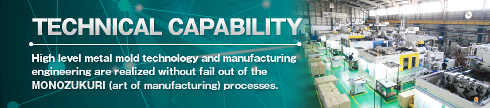 TECHNICAL CAPABILITY High level metal mold technology and manufacturing engineering are realized without fail out of the MONOZUKURI (art of manufacturing) processes.